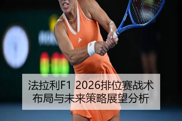 法拉利F1 2026排位赛战术布局与未来策略展望分析